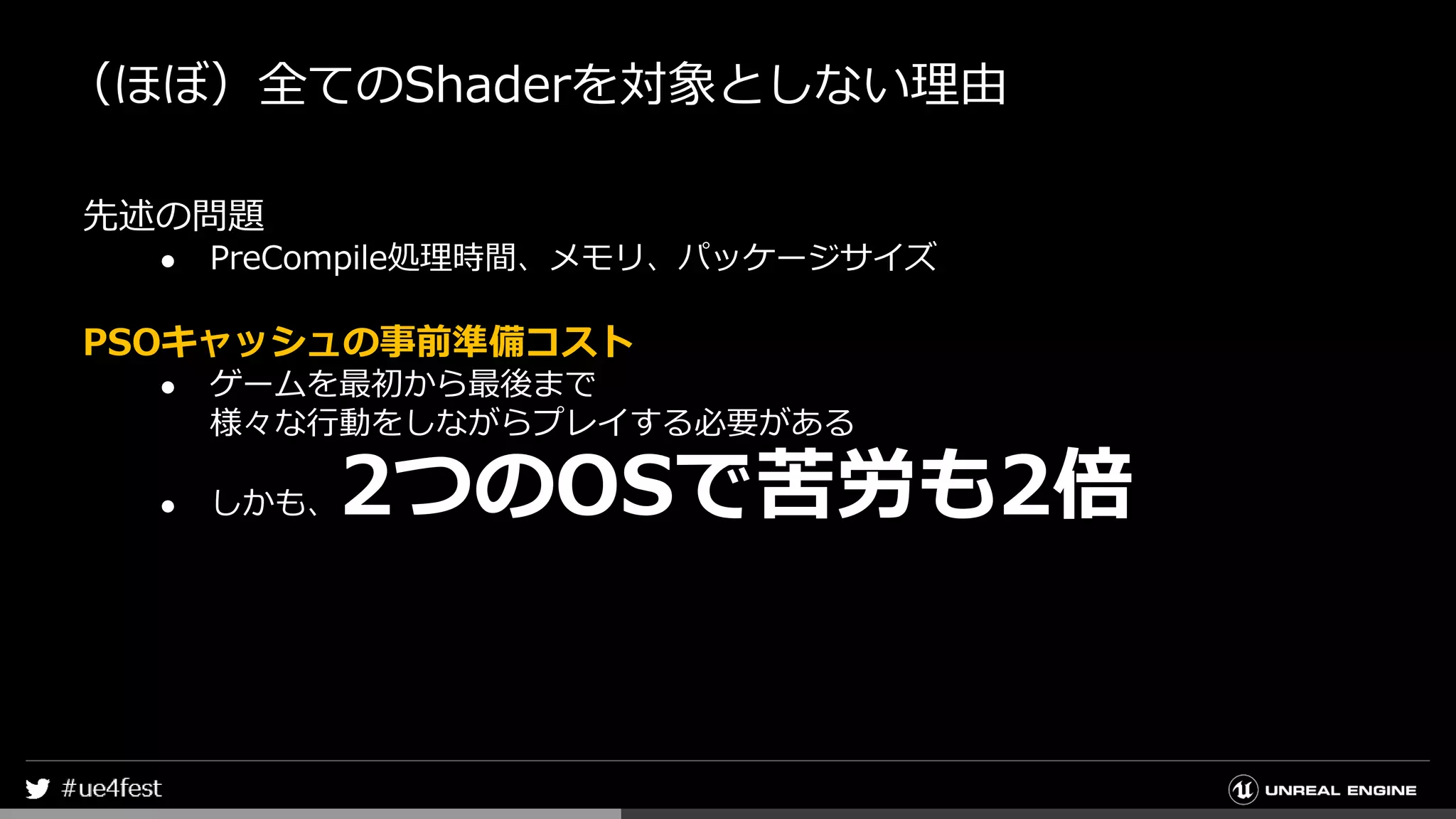（ほぼ）全てのShaderを対象としない理由
先述の問題
● PreCompile処理時間、メモリ、パッケージサイズ
PSOキャッシュの事前準備コスト
● ゲームを最初から最後まで
様々な行動をしながらプレイする必要がある
● しかも、2つのOSで苦労も2倍
 