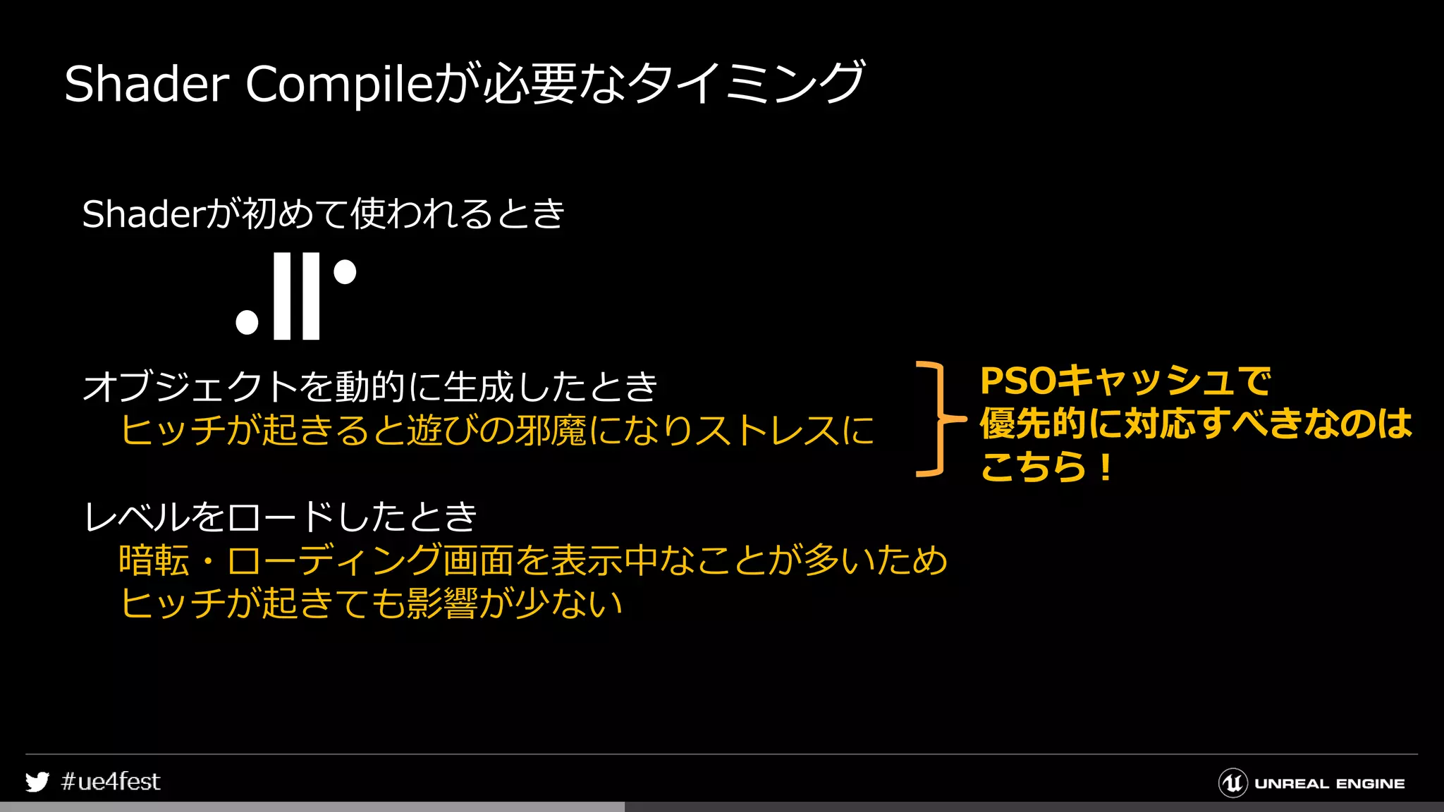 Shader Compileが必要なタイミング
Shaderが初めて使われるとき
オブジェクトを動的に生成したとき
ヒッチが起きると遊びの邪魔になりストレスに
レベルをロードしたとき
暗転・ローディング画面を表示中なことが多いため
ヒッチが起きても影響が少ない
PSOキャッシュで
優先的に対応すべきなのは
こちら！
 