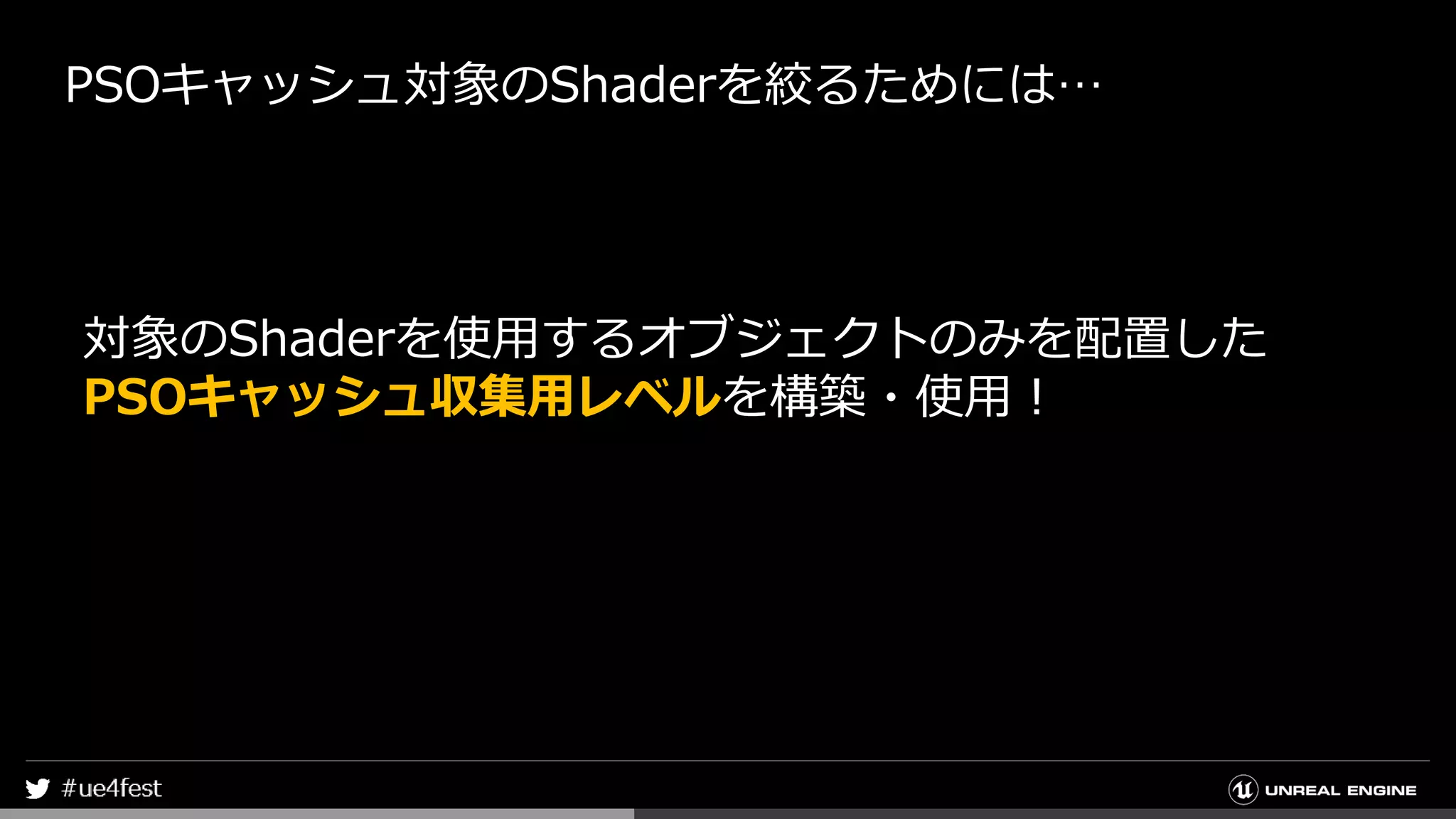PSOキャッシュ対象のShaderを絞るためには…
対象のShaderを使用するオブジェクトのみを配置した
PSOキャッシュ収集用レベルを構築・使用！
 