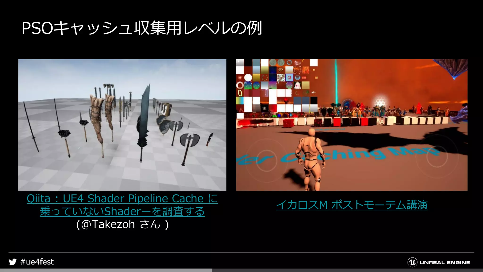 PSOキャッシュ収集用レベルの例
Qiita : UE4 Shader Pipeline Cache に
乗っていないShaderーを調査する
(@Takezoh さん )
イカロスM ポストモーテム講演
 