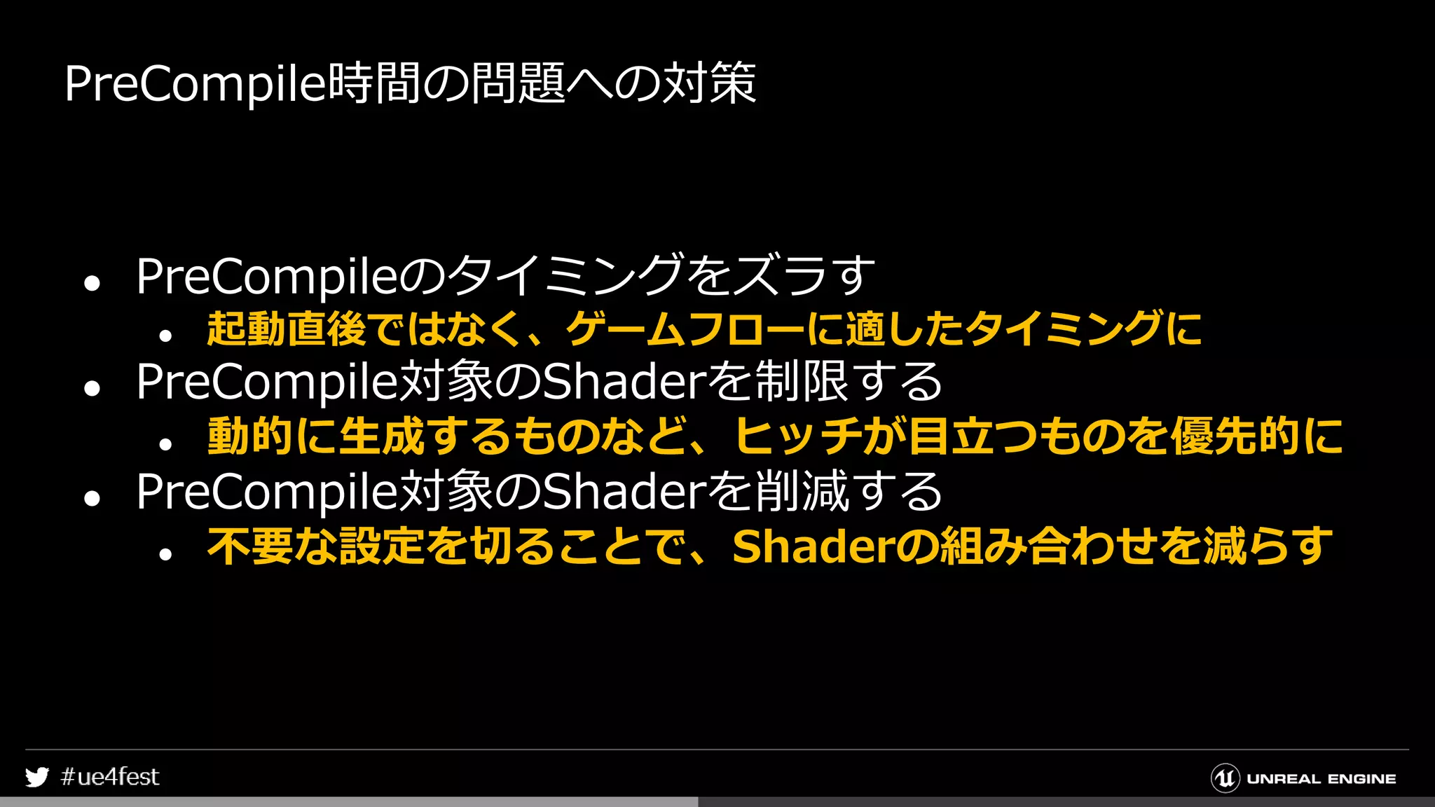 PreCompile時間の問題への対策
● PreCompileのタイミングをズラす
● 起動直後ではなく、ゲームフローに適したタイミングに
● PreCompile対象のShaderを制限する
● 動的に生成するものなど、ヒッチが目立つものを優先的に
● PreCompile対象のShaderを削減する
● 不要な設定を切ることで、Shaderの組み合わせを減らす
 