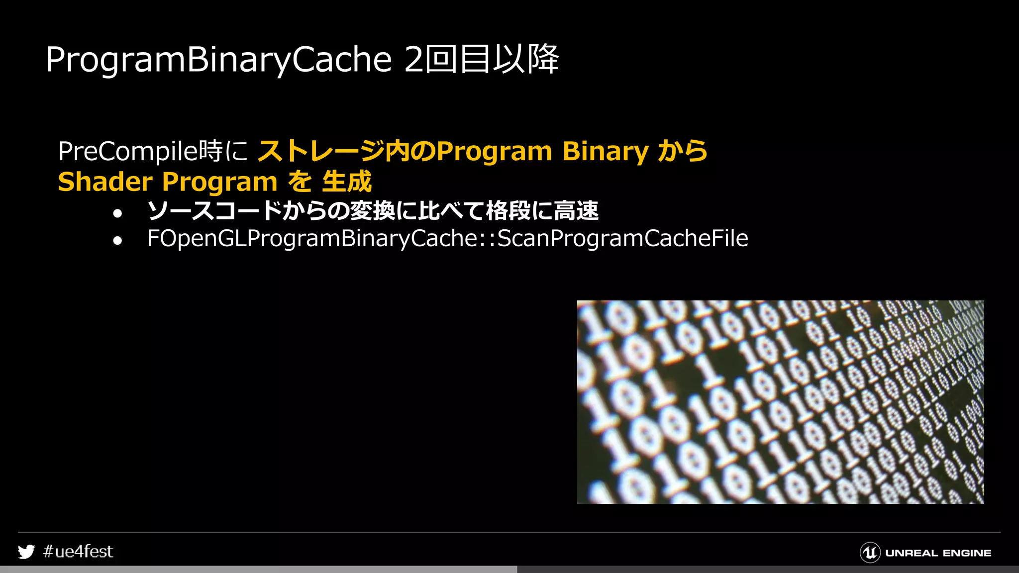 ProgramBinaryCache 2回目以降
PreCompile時に ストレージ内のProgram Binary から
Shader Program を 生成
● ソースコードからの変換に比べて格段に高速
● FOpenGLProgramBinaryCache::ScanProgramCacheFile
 