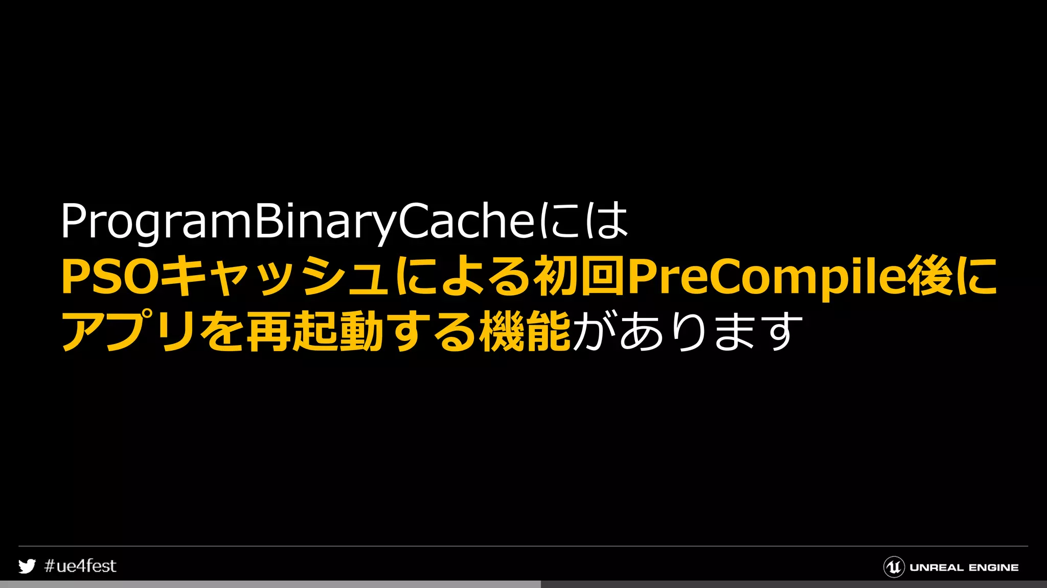 ProgramBinaryCacheには
PSOキャッシュによる初回PreCompile後に
アプリを再起動する機能があります
 