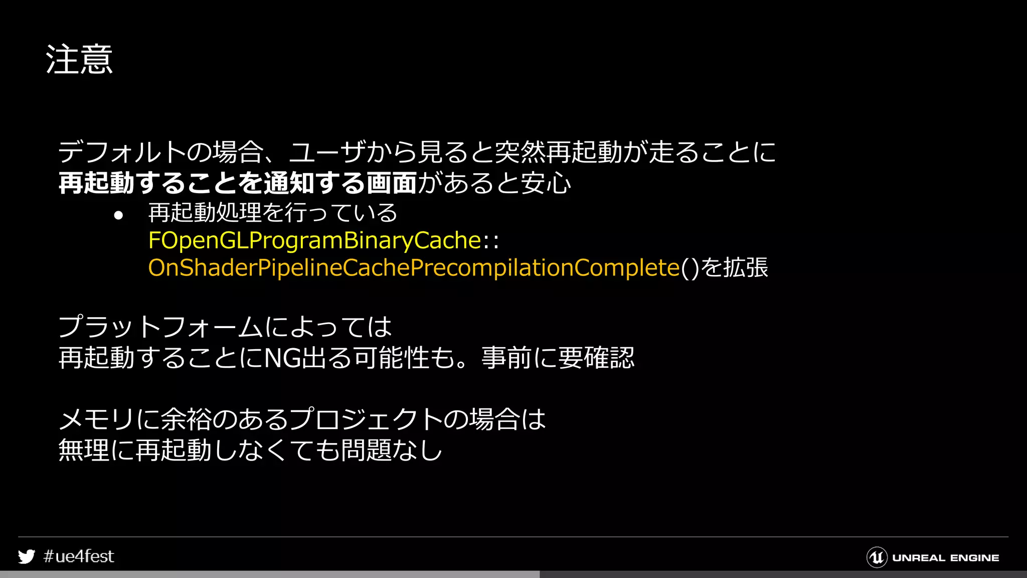 注意
デフォルトの場合、ユーザから見ると突然再起動が走ることに
再起動することを通知する画面があると安心
● 再起動処理を行っている
FOpenGLProgramBinaryCache::
OnShaderPipelineCachePrecompilationComplete()を拡張
プラットフォームによっては
再起動することにNG出る可能性も。事前に要確認
メモリに余裕のあるプロジェクトの場合は
無理に再起動しなくても問題なし
 