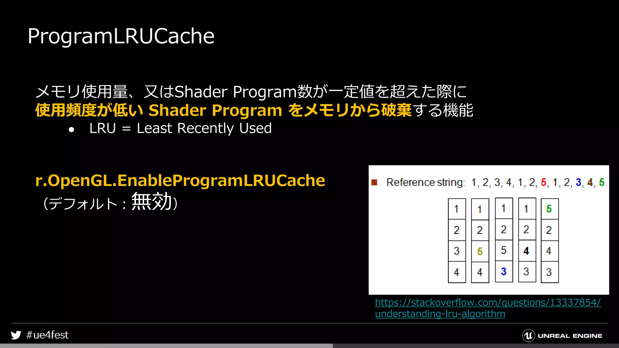 ProgramLRUCache
メモリ使用量、又はShader Program数が一定値を超えた際に
使用頻度が低い Shader Program をメモリから破棄する機能
● LRU = Least Recently Used
r.OpenGL.EnableProgramLRUCache
（デフォルト：無効）
https://stackoverflow.com/questions/13337854/
understanding-lru-algorithm
 