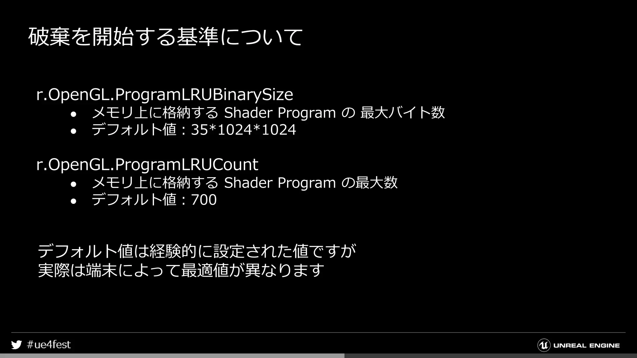 破棄を開始する基準について
r.OpenGL.ProgramLRUBinarySize
● メモリ上に格納する Shader Program の 最大バイト数
● デフォルト値：35*1024*1024
r.OpenGL.ProgramLRUCount
● メモリ上に格納する Shader Program の最大数
● デフォルト値：700
デフォルト値は経験的に設定された値ですが
実際は端末によって最適値が異なります
 