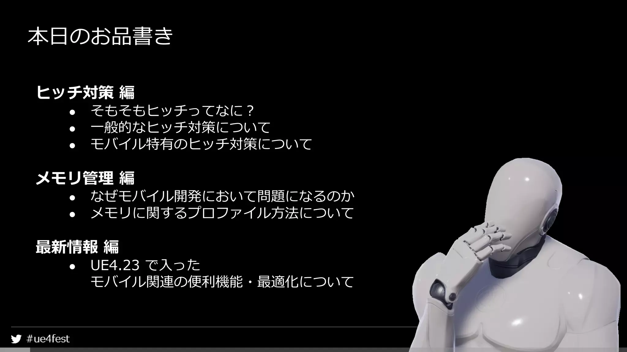 本日のお品書き
ヒッチ対策 編
● そもそもヒッチってなに？
● 一般的なヒッチ対策について
● モバイル特有のヒッチ対策について
メモリ管理 編
● なぜモバイル開発において問題になるのか
● メモリに関するプロファイル方法について
最新情報 編
● UE4.23 で入った
モバイル関連の便利機能・最適化について
 
