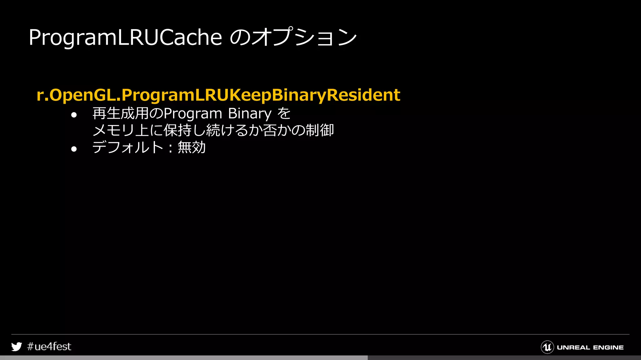 ProgramLRUCache のオプション
r.OpenGL.ProgramLRUKeepBinaryResident
● 再生成用のProgram Binary を
メモリ上に保持し続けるか否かの制御
● デフォルト：無効
 