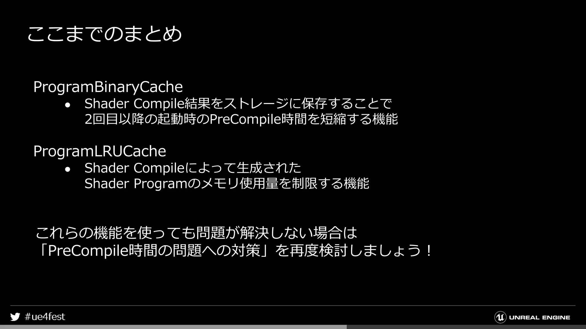 ここまでのまとめ
ProgramBinaryCache
● Shader Compile結果をストレージに保存することで
2回目以降の起動時のPreCompile時間を短縮する機能
ProgramLRUCache
● Shader Compileによって生成された
Shader Programのメモリ使用量を制限する機能
これらの機能を使っても問題が解決しない場合は
「PreCompile時間の問題への対策」を再度検討しましょう！
 