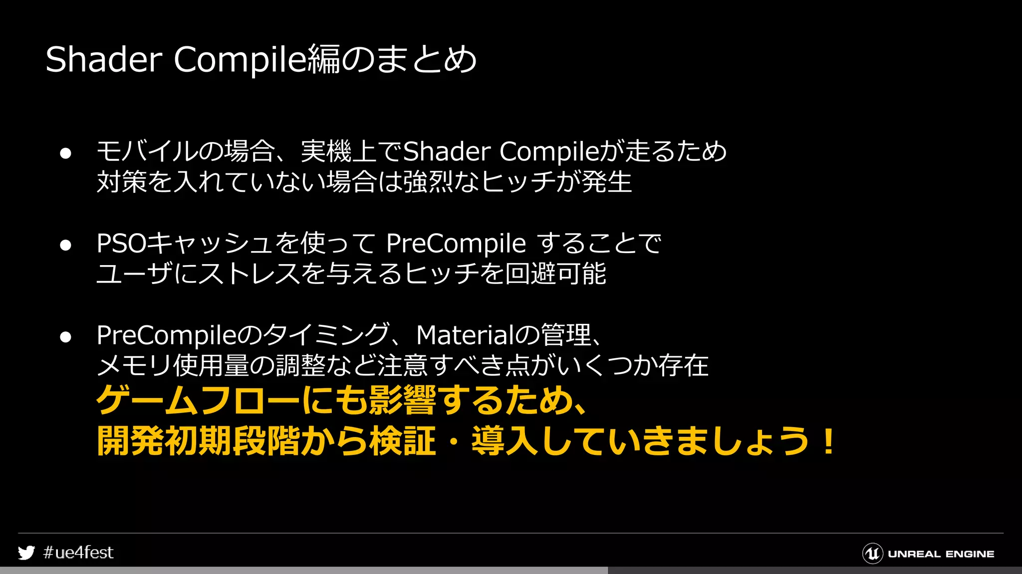 Shader Compile編のまとめ
● モバイルの場合、実機上でShader Compileが走るため
対策を入れていない場合は強烈なヒッチが発生
● PSOキャッシュを使って PreCompile することで
ユーザにストレスを与えるヒッチを回避可能
● PreCompileのタイミング、Materialの管理、
メモリ使用量の調整など注意すべき点がいくつか存在
ゲームフローにも影響するため、
開発初期段階から検証・導入していきましょう！
 
