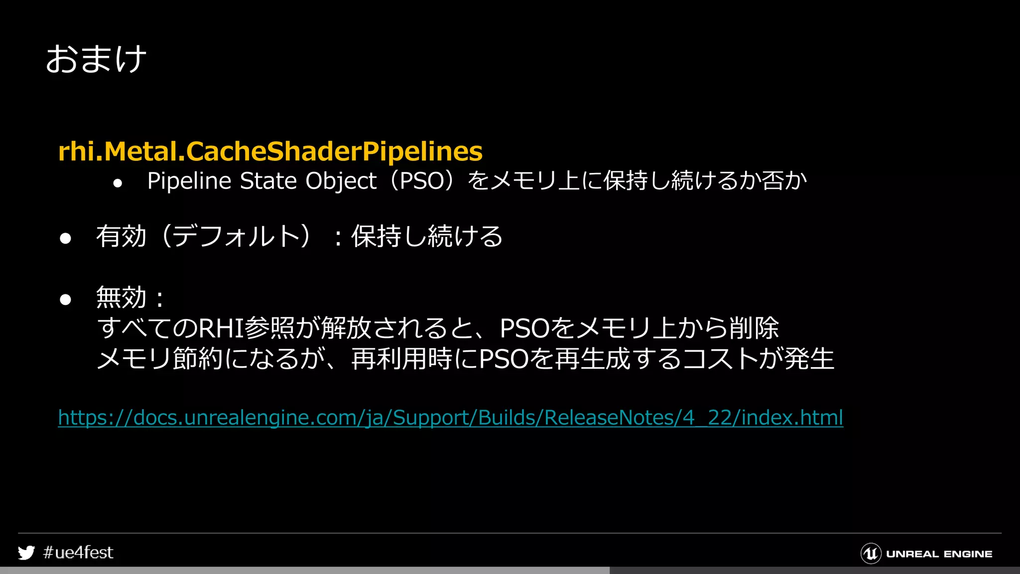 おまけ
rhi.Metal.CacheShaderPipelines
● Pipeline State Object（PSO）をメモリ上に保持し続けるか否か
● 有効（デフォルト）：保持し続ける
● 無効：
すべてのRHI参照が解放されると、PSOをメモリ上から削除
メモリ節約になるが、再利用時にPSOを再生成するコストが発生
https://docs.unrealengine.com/ja/Support/Builds/ReleaseNotes/4_22/index.html
 