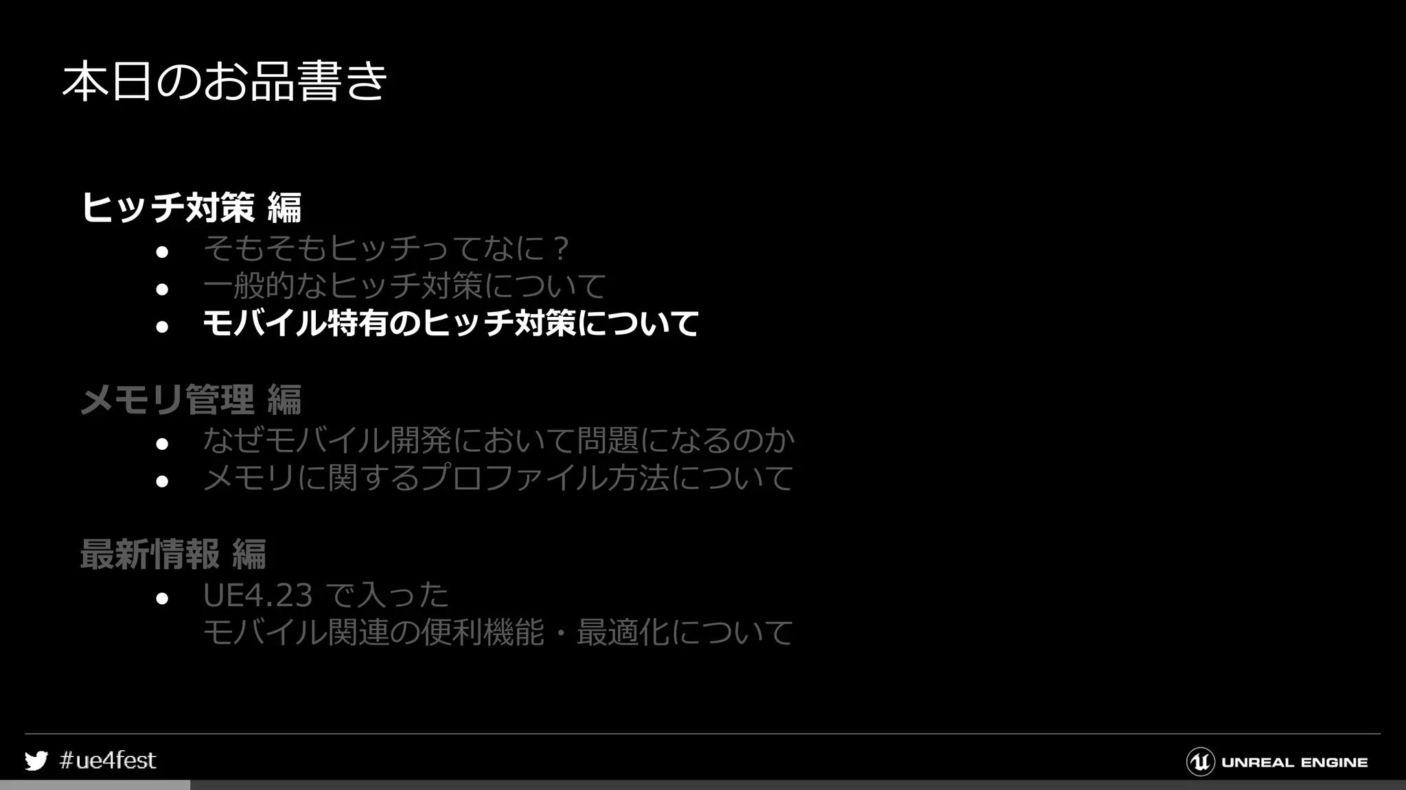 本日のお品書き
ヒッチ対策 編
● そもそもヒッチってなに？
● 一般的なヒッチ対策について
● モバイル特有のヒッチ対策について
メモリ管理 編
● なぜモバイル開発において問題になるのか
● メモリに関するプロファイル方法について
最新情報 編
● UE4.23 で入った
モバイル関連の便利機能・最適化について
 