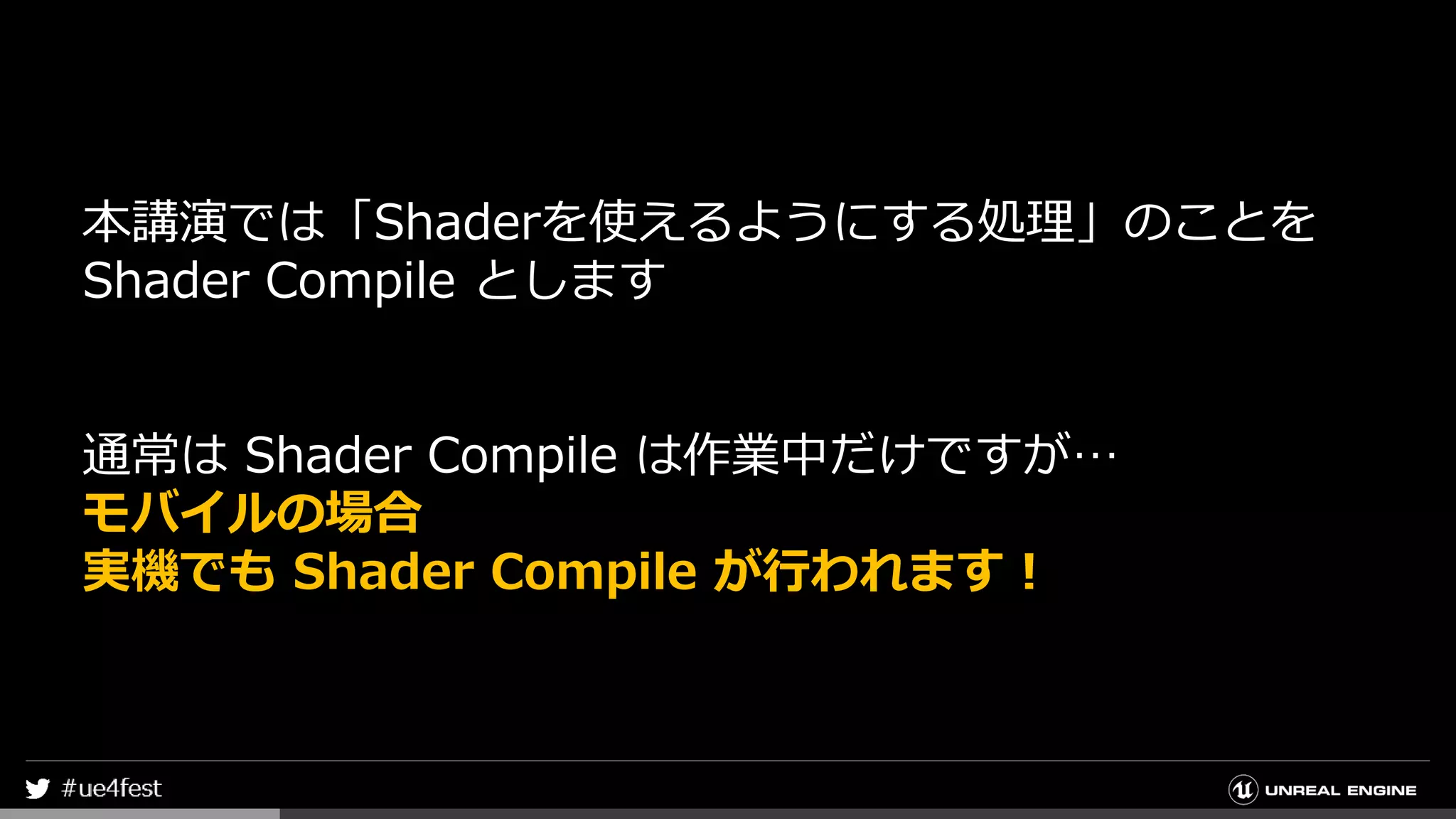 本講演では「Shaderを使えるようにする処理」のことを
Shader Compile とします
通常は Shader Compile は作業中だけですが…
モバイルの場合
実機でも Shader Compile が行われます！
 