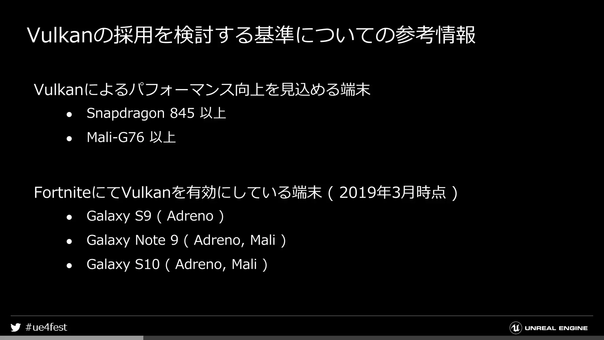 Vulkanの採用を検討する基準についての参考情報
Vulkanによるパフォーマンス向上を見込める端末
● Snapdragon 845 以上
● Mali-G76 以上
FortniteにてVulkanを有効にしている端末 ( 2019年3月時点 )
● Galaxy S9 ( Adreno )
● Galaxy Note 9 ( Adreno, Mali )
● Galaxy S10 ( Adreno, Mali )
 