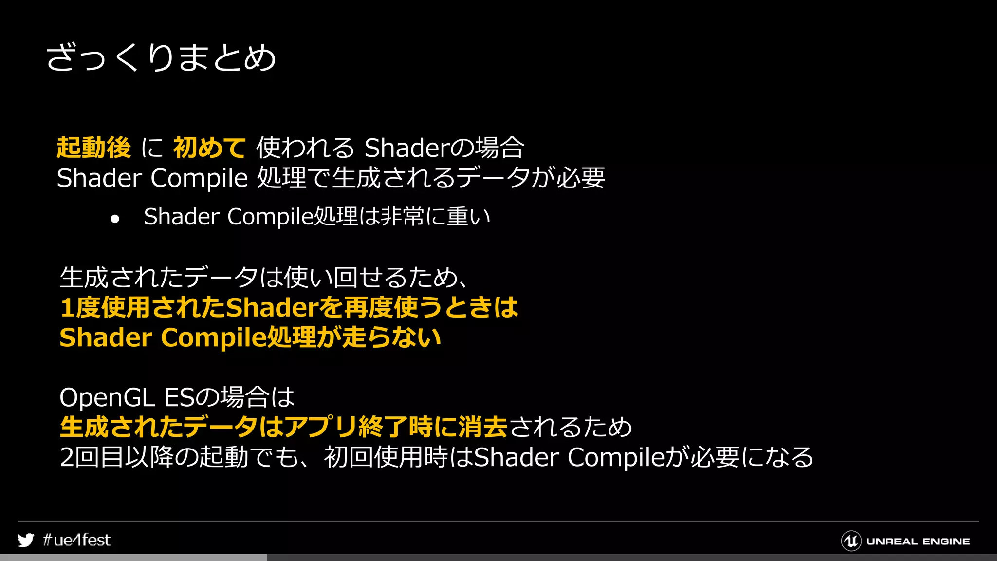 ざっくりまとめ
起動後 に 初めて 使われる Shaderの場合
Shader Compile 処理で生成されるデータが必要
● Shader Compile処理は非常に重い
生成されたデータは使い回せるため、
1度使用されたShaderを再度使うときは
Shader Compile処理が走らない
OpenGL ESの場合は
生成されたデータはアプリ終了時に消去されるため
2回目以降の起動でも、初回使用時はShader Compileが必要になる
 