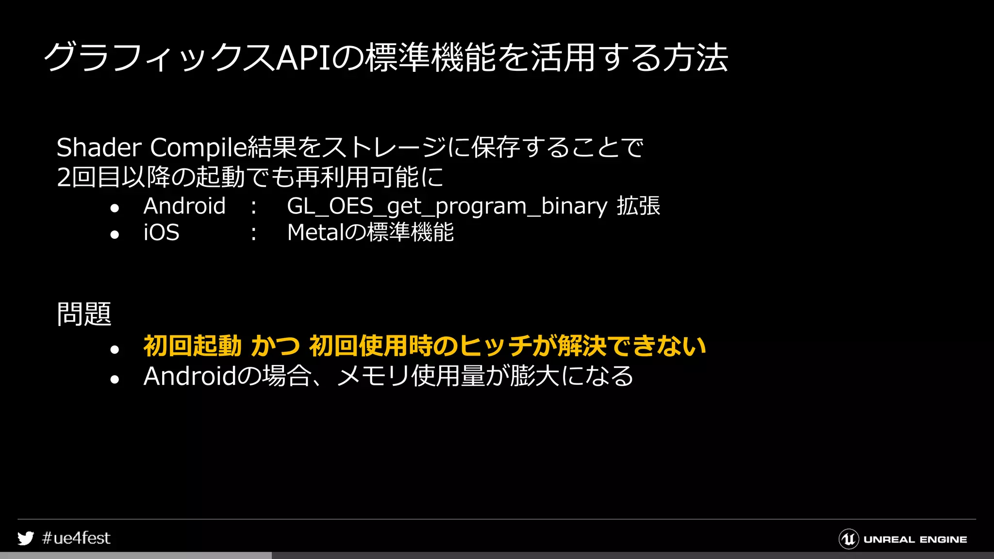 グラフィックスAPIの標準機能を活用する方法
Shader Compile結果をストレージに保存することで
2回目以降の起動でも再利用可能に
● Android ： GL_OES_get_program_binary 拡張
● iOS ： Metalの標準機能
問題
● 初回起動 かつ 初回使用時のヒッチが解決できない
● Androidの場合、メモリ使用量が膨大になる
 