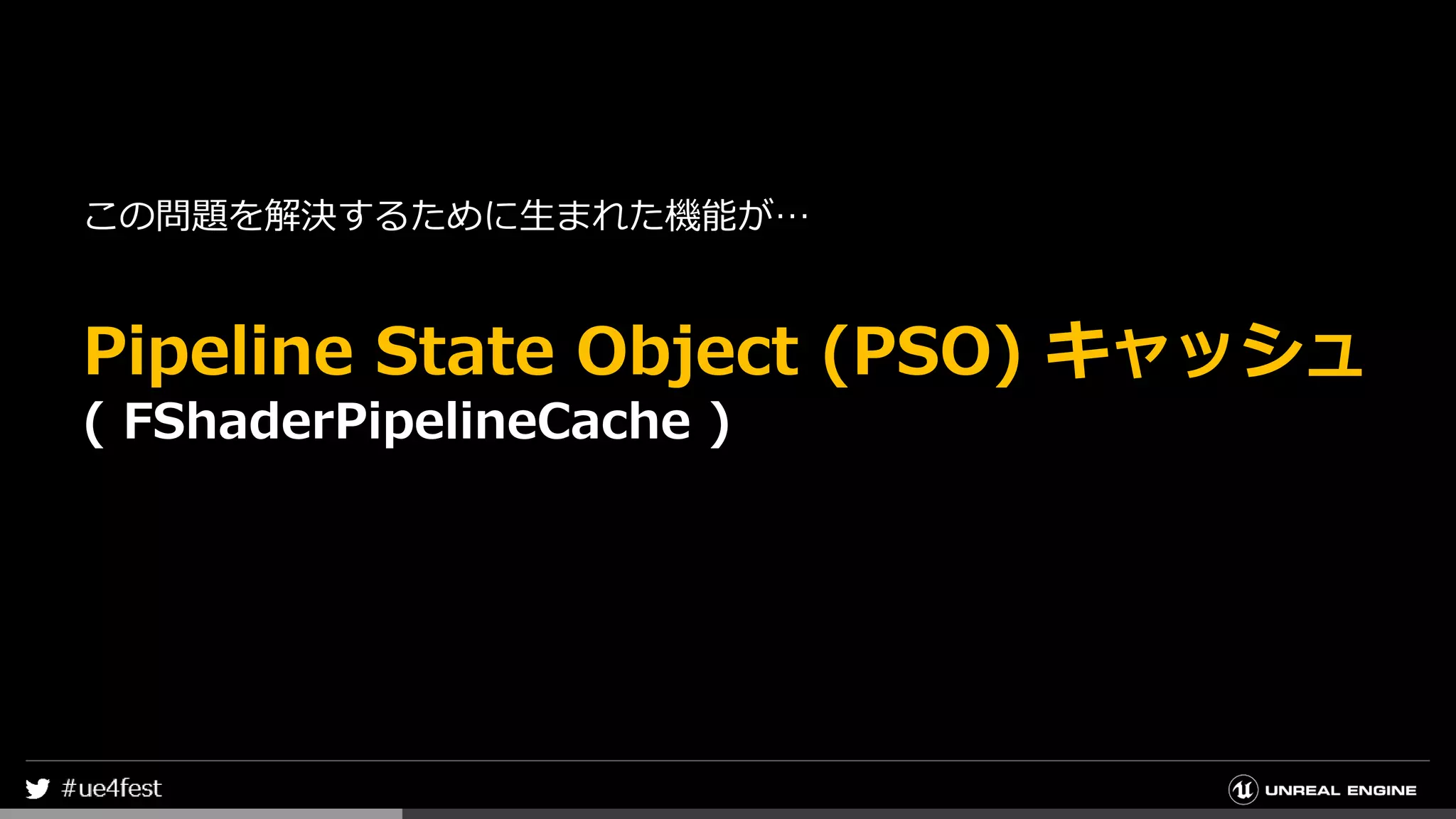 この問題を解決するために生まれた機能が…
Pipeline State Object (PSO) キャッシュ
( FShaderPipelineCache )
 