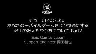 そう、UE4ならね。
あなたのモバイルゲームをより快適にする
沢山の冴えたやり方について Part2
Epic Games Japan
Support Engineer 岡田和也
 