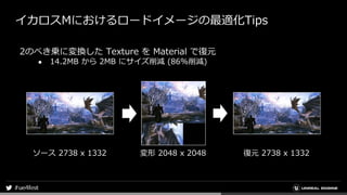 イカロスMにおけるロードイメージの最適化Tips
2のべき乗に変換した Texture を Material で復元
● 14.2MB から 2MB にサイズ削減 (86%削減)
ソース 2738 x 1332 変形 2048 x 2048 復元 2738 x 1332
 