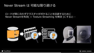 Never Stream は 可能な限り避ける
ロードが間に合わずテクスチャがボケることを回避するために
Never Streamを有効( = Texture Streaming を無効 )にすると…
 