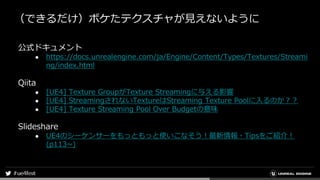 （できるだけ）ボケたテクスチャが見えないように
公式ドキュメント
● https://docs.unrealengine.com/ja/Engine/Content/Types/Textures/Streami
ng/index.html
Qiita
● [UE4] Texture GroupがTexture Streamingに与える影響
● [UE4] StreamingされないTextureはStreaming Texture Poolに入るのか？？
● [UE4] Texture Streaming Pool Over Budgetの意味
Slideshare
● UE4のシーケンサーをもっともっと使いこなそう！最新情報・Tipsをご紹介！
(p113~)
 