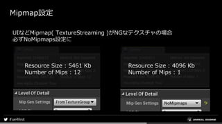 Mipmap設定
Resource Size : 5461 Kb
Number of Mips : 12
Resource Size : 4096 Kb
Number of Mips : 1
UIなどMipmap( TextureStreaming )がNGなテクスチャの場合
必ずNoMipmaps設定に
 