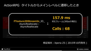 ActionRPG タイトルからメインレベルに遷移したとき
検証端末：Xperia Z5 ( 2015年10月発売 )
FTexture2DStreamIn_IO_
AsyncReallocate::
AsyncReallocate
約5フレーム(30fpsの場合)
157.9 ms
Calls : 68
：
 