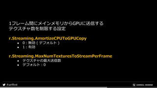 1フレーム間にメインメモリからGPUに送信する
テクスチャ数を制限する設定
r.Streaming.AmortizeCPUToGPUCopy
● 0：無効 ( デフォルト )
● 1：有効
r.Streaming.MaxNumTexturesToStreamPerFrame
● テクスチャの最大送信数
● デフォルト：0
 