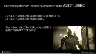 r.Streaming.MaxNumTexturesToStreamPerFrame の設定は慎重に
ハイエンドな端末では 高めの数値 又は 制限OFFに
ローエンドな端末では 低めの数値に
カットシーンなどボケて欲しくない場面は
動的に 制限OFF にする手も
 