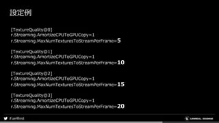 設定例
[TextureQuality@0]
r.Streaming.AmortizeCPUToGPUCopy=1
r.Streaming.MaxNumTexturesToStreamPerFrame=5
[TextureQuality@1]
r.Streaming.AmortizeCPUToGPUCopy=1
r.Streaming.MaxNumTexturesToStreamPerFrame=10
[TextureQuality@2]
r.Streaming.AmortizeCPUToGPUCopy=1
r.Streaming.MaxNumTexturesToStreamPerFrame=15
[TextureQuality@3]
r.Streaming.AmortizeCPUToGPUCopy=1
r.Streaming.MaxNumTexturesToStreamPerFrame=20
 