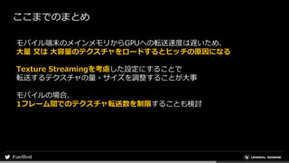 ここまでのまとめ
モバイル端末のメインメモリからGPUへの転送速度は遅いため、
大量 又は 大容量のテクスチャをロードするとヒッチの原因になる
Texture Streamingを考慮した設定にすることで
転送するテクスチャの量・サイズを調整することが大事
モバイルの場合、
1フレーム間でのテクスチャ転送数を制限することも検討
 