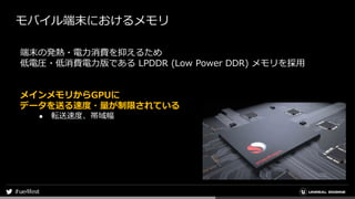 モバイル端末におけるメモリ
端末の発熱・電力消費を抑えるため
低電圧・低消費電力版である LPDDR (Low Power DDR) メモリを採用
メインメモリからGPUに
データを送る速度・量が制限されている
● 転送速度、帯域幅
 