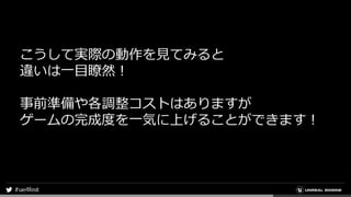 こうして実際の動作を見てみると
違いは一目瞭然！
事前準備や各調整コストはありますが
ゲームの完成度を一気に上げることができます！
 
