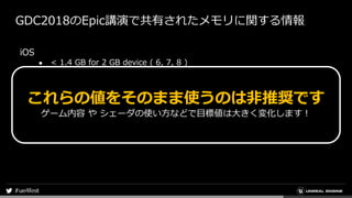 GDC2018のEpic講演で共有されたメモリに関する情報
iOS
● < 1.4 GB for 2 GB device ( 6, 7, 8 )
● < 2.1 GB for 3 GB device ( Plus, X, XR )
● < 2.8 GB for 4 GB device ( XS, 11 )
Android
● 0.5 GB for 2 GB device
● 1.4 GB for 3 GB device
これらの値をそのまま使うのは非推奨です
ゲーム内容 や シェーダの使い方などで目標値は大きく変化します！
 
