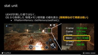 stat unit
UE4が計測した値ではなく、
OS から取得した 物理メモリ使用量 の値を表示 (簡易版なので精度は低い)
● FPlatformMemory::GetMemoryUsedFast();
 