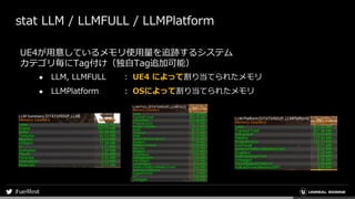 stat LLM / LLMFULL / LLMPlatform
UE4が用意しているメモリ使用量を追跡するシステム
カテゴリ毎にTag付け（独自Tag追加可能）
● LLM, LLMFULL ： UE4 によって割り当てられたメモリ
● LLMPlatform ： OSによって割り当てられたメモリ
 