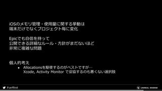 iOSのメモリ管理・使用量に関する挙動は
端末だけでなくプロジェクト毎に変化
Epicでも自信を持って
公開できる詳細なルール・方針がまだないほど
非常に複雑な問題
個人的考え
● Allocationsを駆使するのがベストですが…
Xcode, Activity Monitor で妥協するのも悪くない選択肢
 