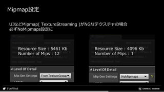 Mipmap設定
Resource Size : 5461 Kb
Number of Mips : 12
Resource Size : 4096 Kb
Number of Mips : 1
UIなどMipmap( TextureStreami...