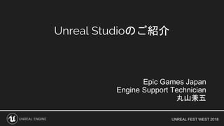 UNREAL FEST WEST 2018
Unreal Studioのご紹介
Epic Games Japan
Engine Support Technician
丸山兼五
 