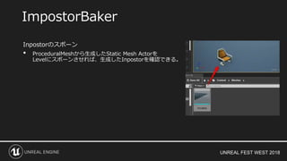 UNREAL FEST WEST 2018
Inpostorのスポーン
• ProceduralMeshから生成したStatic Mesh Actorを
Levelにスポーンさせれば、生成したInpostorを確認できる。
ImpostorBaker
 
