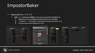 UNREAL FEST WEST 2018
• Materialのセットアップ
• 使用しているMaterialの最後にImpostorCaptureSwitchを追加する。
1. 通常のMaterial Nodeの接続をMakeMaterialAttributesに置き換る
2. この時出力ノードをDetailsからUse Material AttributesをEnableにする
3. ImpostorCaptureSwitchを挟み出力させる。
ImpostorBaker
 