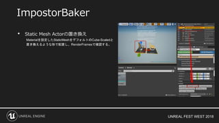 UNREAL FEST WEST 2018
• Static Mesh Actorの置き換え
Materialを設定したStaticMeshをデフォルトのCube-Scaledと
置き換えるような形で配置し、RenderFramesで確認する。
ImpostorBaker
 