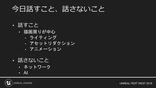 UNREAL FEST WEST 2018
• 話すこと
• 描画周りが中心
• ライティング
• アセットリダクション
• アニメーション
• 話さないこと
• ネットワーク
• AI
今日話すこと、話さないこと
 