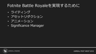 UNREAL FEST WEST 2018
• ライティング
• アセットリダクション
• アニメーション
• Significance Manager
Fotnite Battle Royaleを実現するために
 
