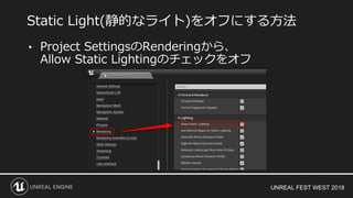 UNREAL FEST WEST 2018
• Project SettingsのRenderingから、
Allow Static Lightingのチェックをオフ
Static Light(静的なライト)をオフにする方法
 