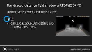 UNREAL FEST WEST 2018
事前計算した3Dテクスチャを使用するシャドウ
利点
• CSMよりもコストが安く描画できる
• CSMより30％～50％
Ray-traced distance field shadows(RTDF)について
 