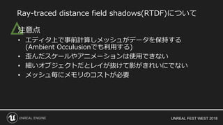 UNREAL FEST WEST 2018
△注意点
• エディタ上で事前計算しメッシュがデータを保持する
(Ambient Occulusionでも利用する)
• 歪んだスケールやアニメーションは使用できない
• 細いオブジェクトだとレイが抜けて影がきれいにでない
• メッシュ毎にメモリのコストが必要
Ray-traced distance field shadows(RTDF)について
 