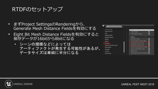 UNREAL FEST WEST 2018
• まずProject SettingsのRenderingから、
Generate Mesh Distance Fieldsを有効にする
• Eight Bit Mesh Distance Fieldsを有効にすると
保存データが16bitから8bitになる
• シーンの規模などによっては
アーティファクトが発生する可能性があるが、
データサイズは単純に半分になる
RTDFのセットアップ
 