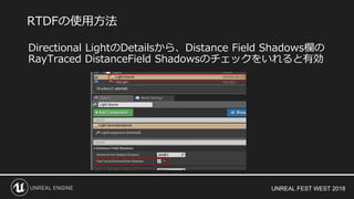 UNREAL FEST WEST 2018
Directional LightのDetailsから、Distance Field Shadows欄の
RayTraced DistanceField Shadowsのチェックをいれると有効
RTDFの使用方法
 