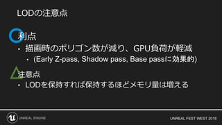 UNREAL FEST WEST 2018
△
利点
• 描画時のポリゴン数が減り、GPU負荷が軽減
• (Early Z-pass, Shadow pass, Base passに効果的)
注意点
• LODを保持すれば保持するほどメモリ量は増える
LODの注意点
 